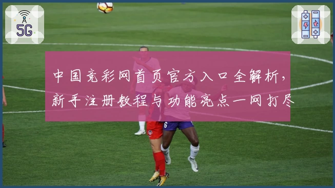 中国竞彩网首页官方入口全解析，新手注册教程与功能亮点一网打尽