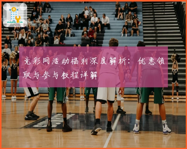 竞彩网活动福利深度解析：优惠领取与参与教程详解