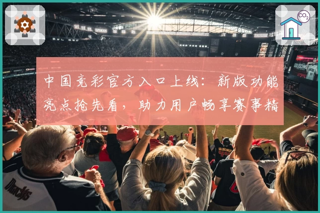 中国竞彩官方入口上线：新版功能亮点抢先看，助力用户畅享赛事精彩