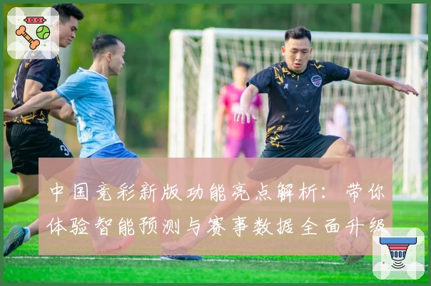 中国竞彩新版功能亮点解析：带你体验智能预测与赛事数据全面升级