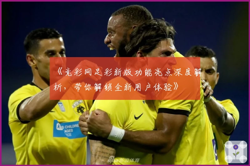 《竞彩网足彩新版功能亮点深度解析，带你解锁全新用户体验》