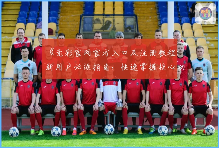 《竞彩官网官方入口及注册教程：新用户必读指南，快速掌握核心功能亮点》