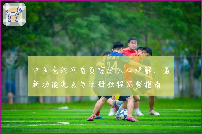 中国竞彩网首页官方入口详解：最新功能亮点与注册教程完整指南