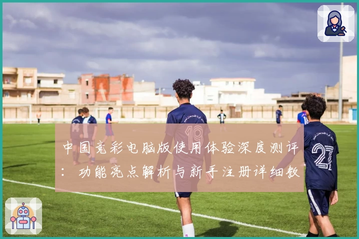 中国竞彩电脑版使用体验深度测评：功能亮点解析与新手注册详细教程