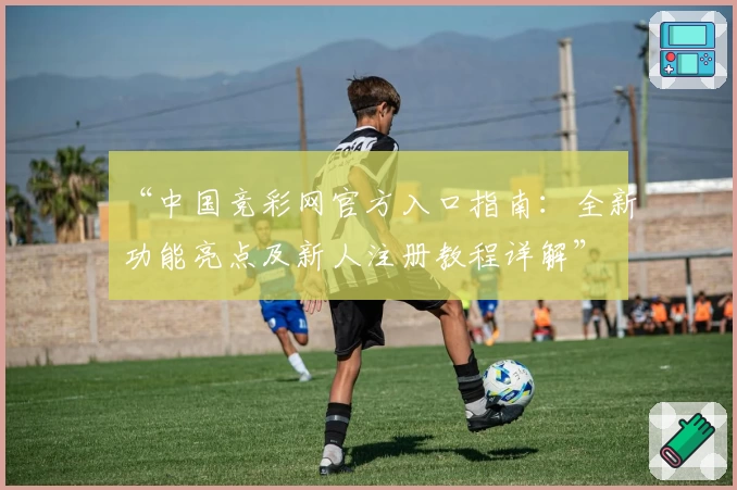 “中国竞彩网官方入口指南:全新功能亮点及新人注册教程详解”