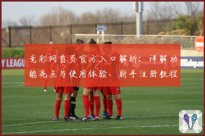 竞彩网首页官方入口解析：详解功能亮点与使用体验，新手注册教程一站式了解