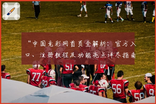 “中国竞彩网首页全解析：官方入口、注册教程及功能亮点详尽指南”