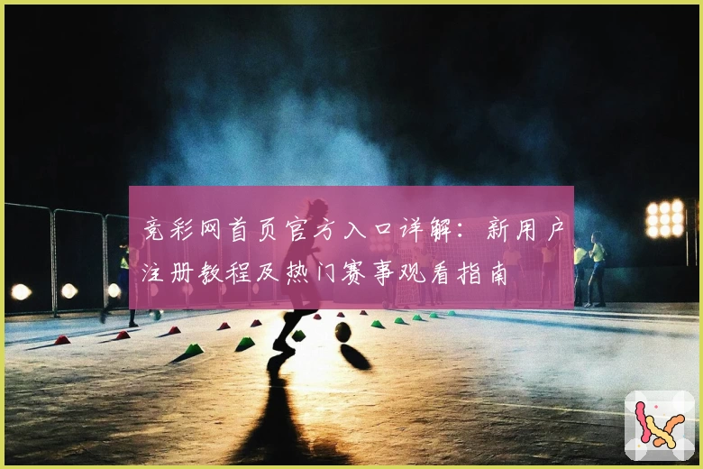 竞彩网首页官方入口详解：新用户注册教程及热门赛事观看指南
