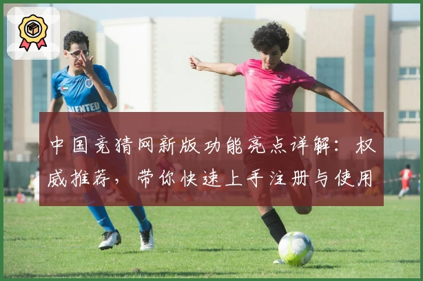 中国竞猜网新版功能亮点详解：权威推荐，带你快速上手注册与使用全攻略